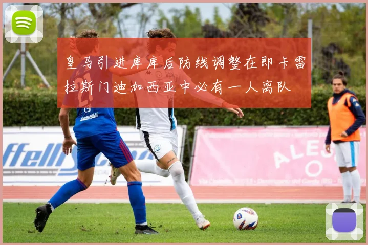 皇马引进库库后防线调整在即卡雷拉斯门迪加西亚中必有一人离队