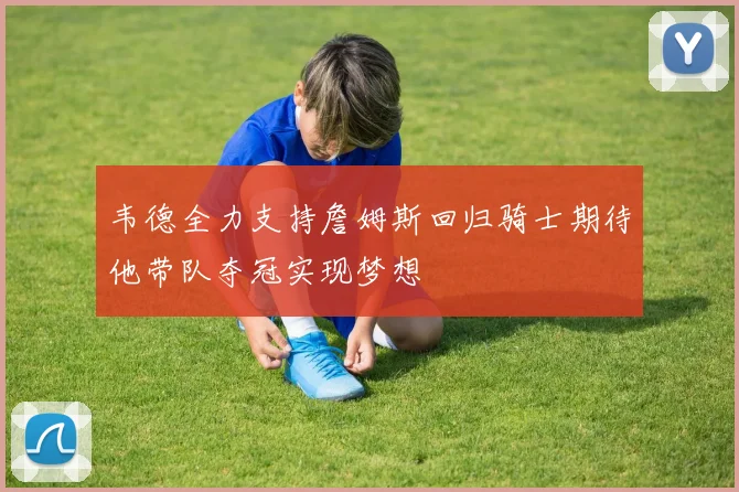 韦德全力支持詹姆斯回归骑士期待他带队夺冠实现梦想