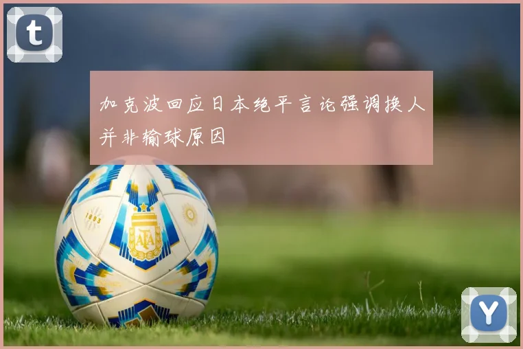 加克波回应日本绝平言论强调换人并非输球原因