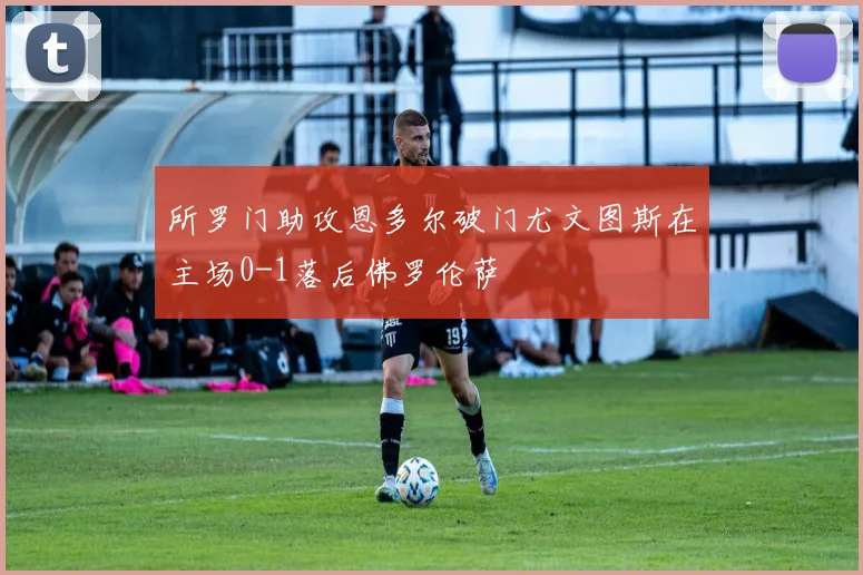 所罗门助攻恩多尔破门尤文图斯在主场0-1落后佛罗伦萨