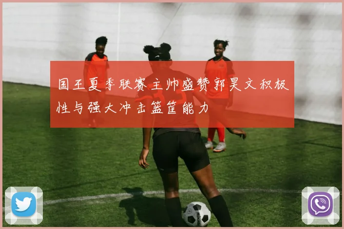 国王夏季联赛主帅盛赞郭昊文积极性与强大冲击篮筐能力