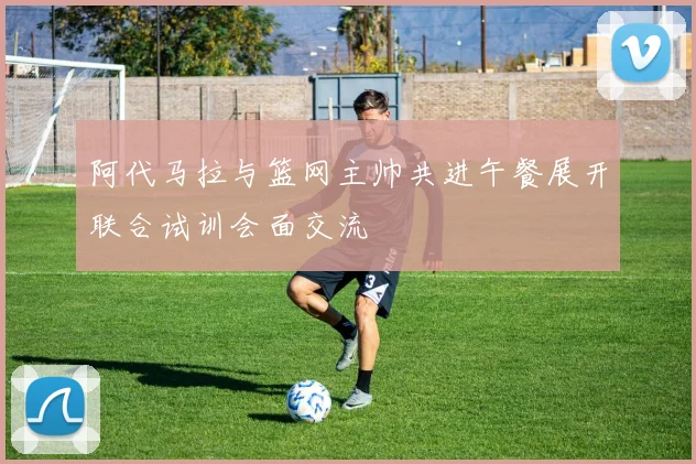 阿代马拉与篮网主帅共进午餐展开联合试训会面交流