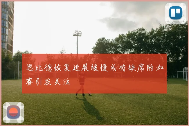 恩比德恢复进展缓慢或将缺席附加赛引发关注