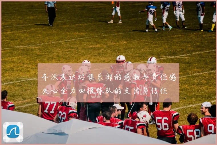 齐沃表达对俱乐部的感激与责任感决心全力回报球队的支持与信任