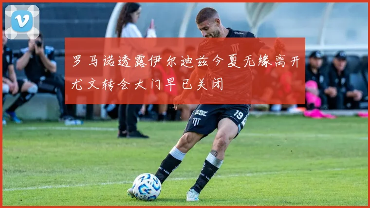 罗马诺透露伊尔迪兹今夏无缘离开尤文转会大门早已关闭