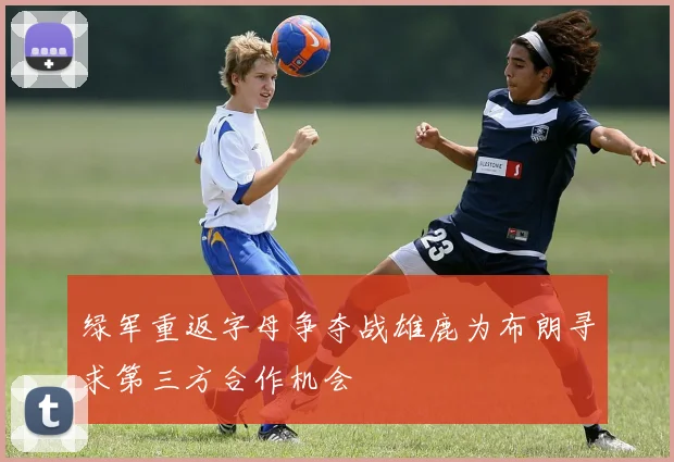 绿军重返字母争夺战雄鹿为布朗寻求第三方合作机会
