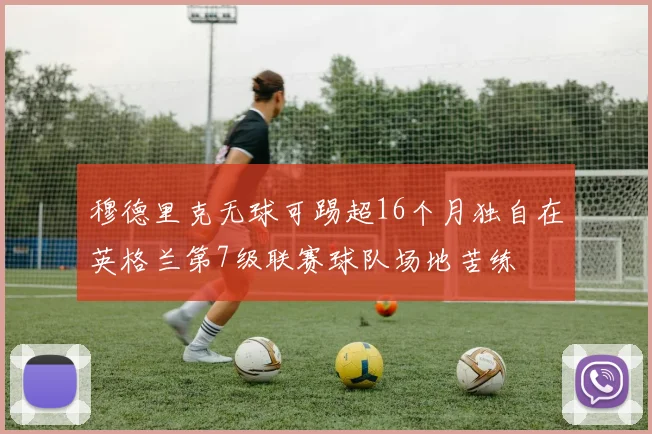 穆德里克无球可踢超16个月独自在英格兰第7级联赛球队场地苦练