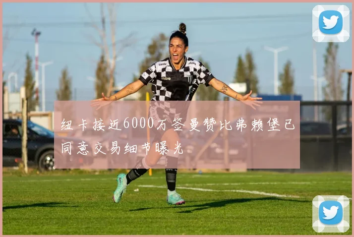 纽卡接近6000万签曼赞比弗赖堡已同意交易细节曝光