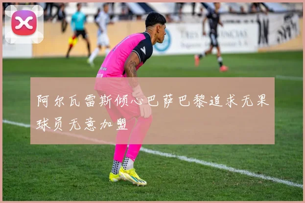 阿尔瓦雷斯倾心巴萨巴黎追求无果球员无意加盟