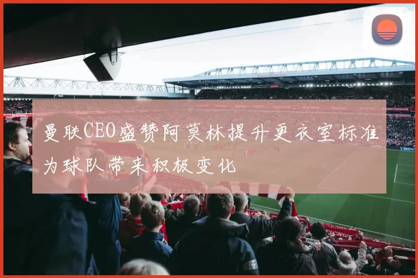 曼联CEO盛赞阿莫林提升更衣室标准为球队带来积极变化