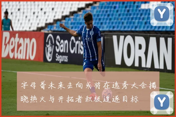 字母哥未来去向或将在选秀大会揭晓热火与开拓者积极追逐目标