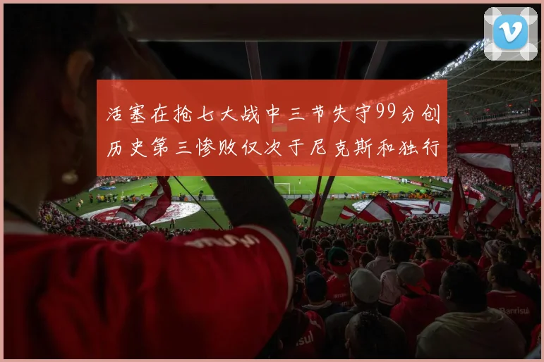 活塞在抢七大战中三节失守99分创历史第三惨败仅次于尼克斯和独行侠