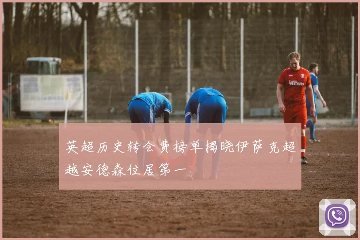 英超历史转会费榜单揭晓伊萨克超越安德森位居第一
