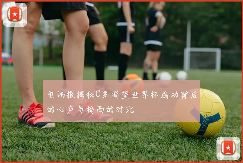 电讯报揭秘C罗渴望世界杯成功背后的心声与梅西的对比