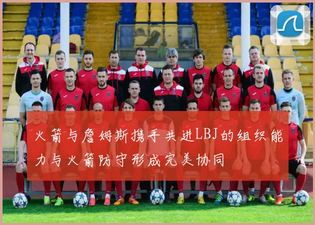 火箭与詹姆斯携手共进LBJ的组织能力与火箭防守形成完美协同