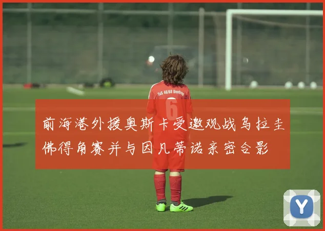 前海港外援奥斯卡受邀观战乌拉圭佛得角赛并与因凡蒂诺亲密合影