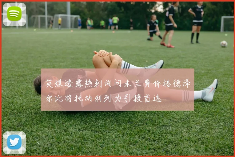 英媒透露热刺询问米兰费价格德泽尔比将托纳利列为引援首选