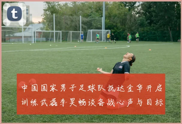 中国国家男子足球队抵达金华开启训练武磊李昊畅谈备战心声与目标