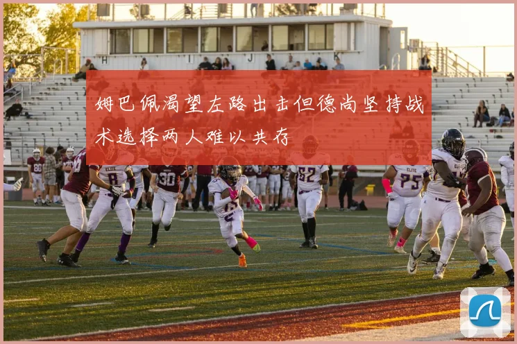 姆巴佩渴望左路出击但德尚坚持战术选择两人难以共存