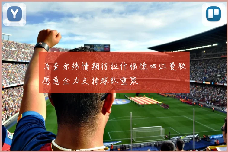 马奎尔热情期待拉什福德回归曼联愿意全力支持球队重聚