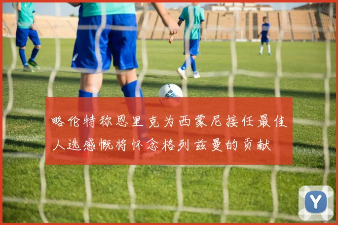 略伦特称恩里克为西蒙尼接任最佳人选感慨将怀念格列兹曼的贡献
