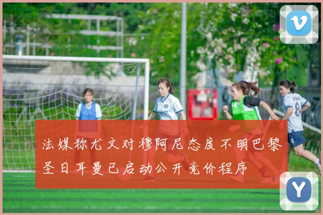 法媒称尤文对穆阿尼态度不明巴黎圣日耳曼已启动公开竞价程序