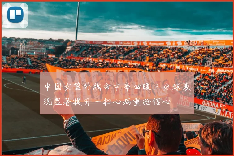 中国女篮外线命中率回暖三分球表现显著提升一扫心病重拾信心