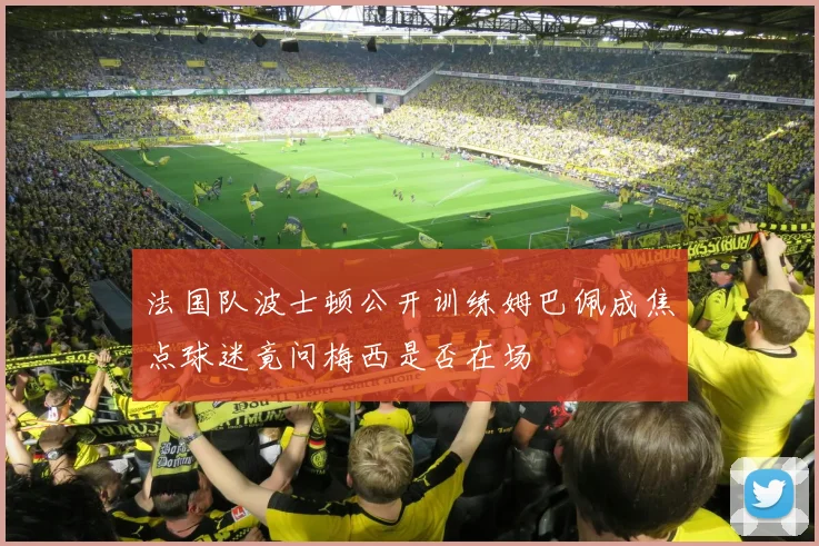 法国队波士顿公开训练姆巴佩成焦点球迷竟问梅西是否在场