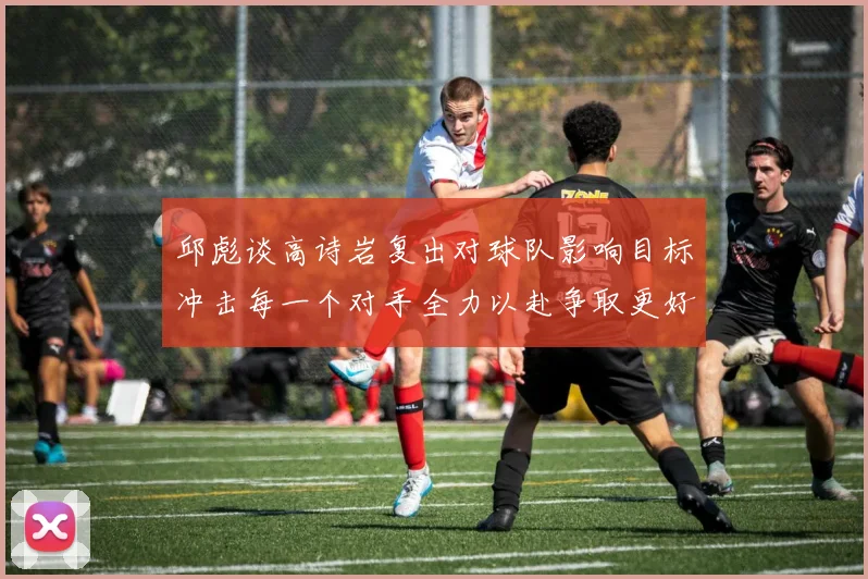 邱彪谈高诗岩复出对球队影响目标冲击每一个对手全力以赴争取更好成绩