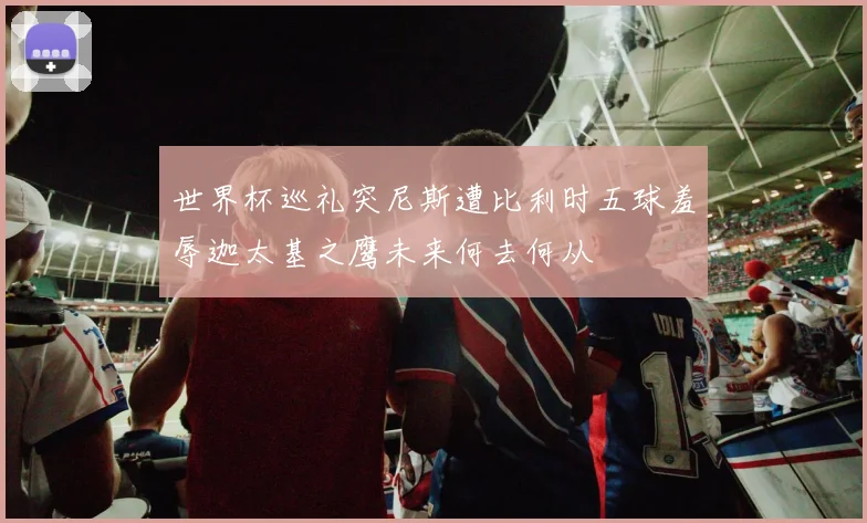 世界杯巡礼突尼斯遭比利时五球羞辱迦太基之鹰未来何去何从
