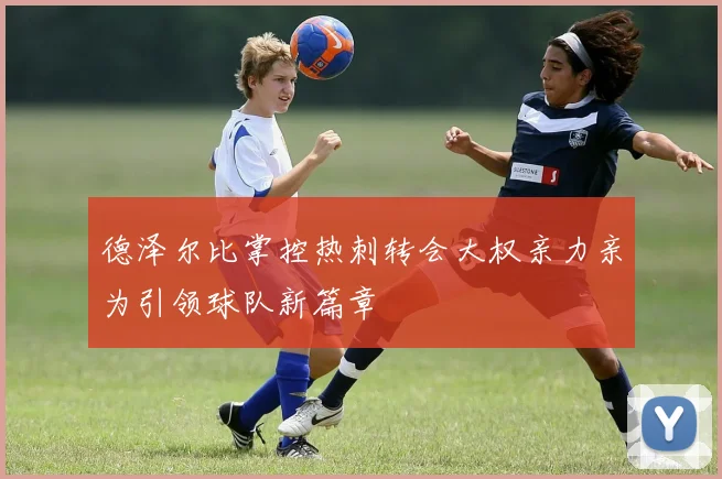 德泽尔比掌控热刺转会大权亲力亲为引领球队新篇章