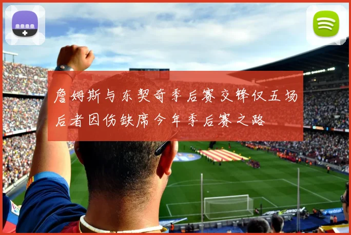 詹姆斯与东契奇季后赛交锋仅五场后者因伤缺席今年季后赛之路