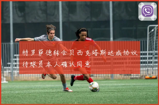 特罗萨德转会贝西克塔斯达成协议待球员本人确认同意