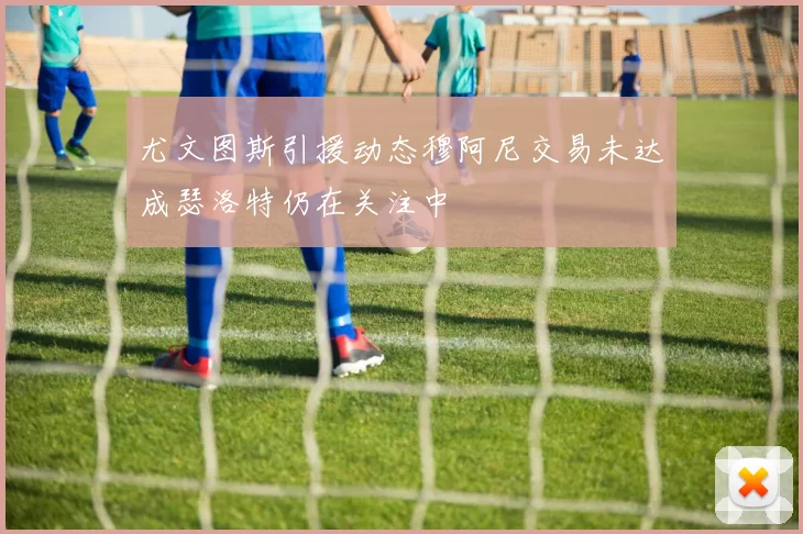 尤文图斯引援动态穆阿尼交易未达成瑟洛特仍在关注中
