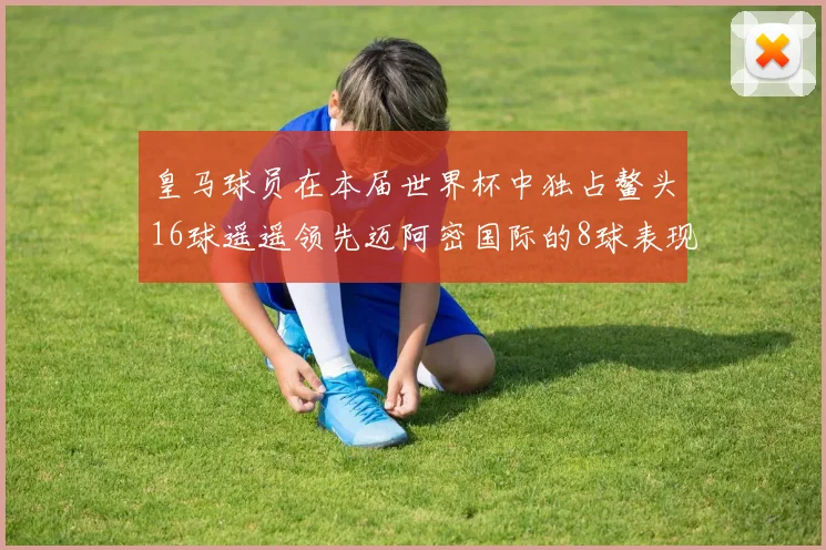 皇马球员在本届世界杯中独占鳌头16球遥遥领先迈阿密国际的8球表现