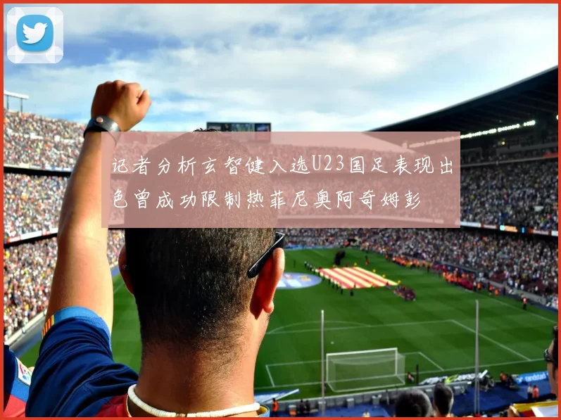 记者分析玄智健入选U23国足表现出色曾成功限制热菲尼奥阿奇姆彭