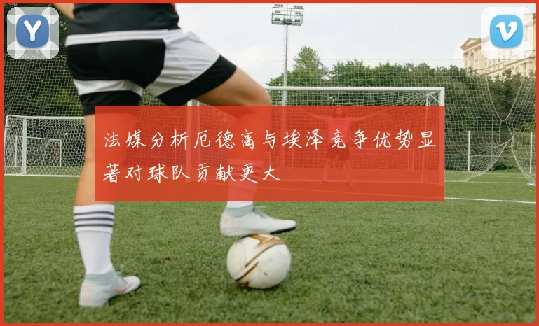 法媒分析厄德高与埃泽竞争优势显著对球队贡献更大